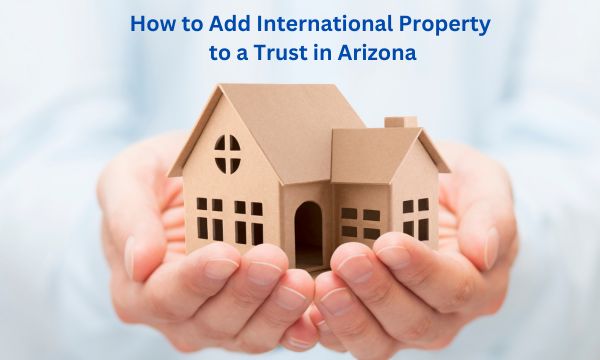 How to Add International Property to a Trust in Arizona
